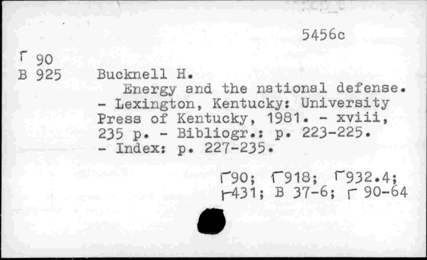 ﻿5456c
!" 90
B 925 Bucknell H.
Energy and the national defense.
-	Lexington, Kentucky: University Press of Kentucky, 1981. - xviii, 235 p. - Bibliogr.; p. 223-225.
-	Index: p. 227-235»
T90; C918; ^32.4;
H31? B 37-6; r 90-64